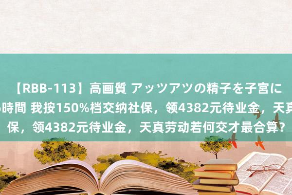 【RBB-113】高画質 アッツアツの精子を子宮に孕ませ中出し120発16時間 我按150%档交纳社保，领4382元待业金，天真劳动若何交才最合算？