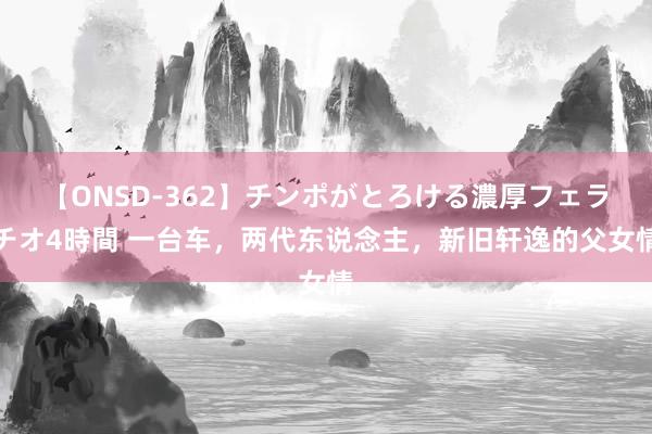 【ONSD-362】チンポがとろける濃厚フェラチオ4時間 一台车，两代东说念主，新旧轩逸的父女情