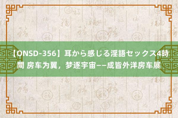 【ONSD-356】耳から感じる淫語セックス4時間 房车为翼，梦逐宇宙——成皆外洋房车展