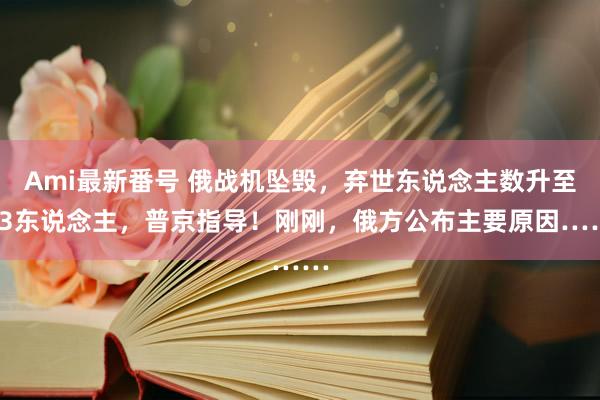 Ami最新番号 俄战机坠毁，弃世东说念主数升至13东说念主，普京指导！刚刚，俄方公布主要原因……