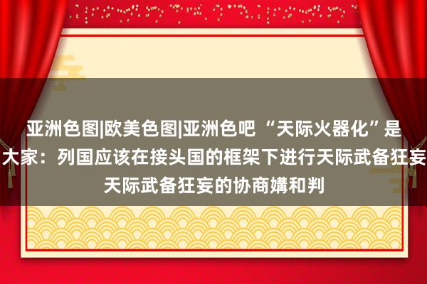 亚洲色图|欧美色图|亚洲色吧 “天际火器化”是否不错幸免？大家：列国应该在接头国的框架下进行天际武备狂妄的协商媾和判