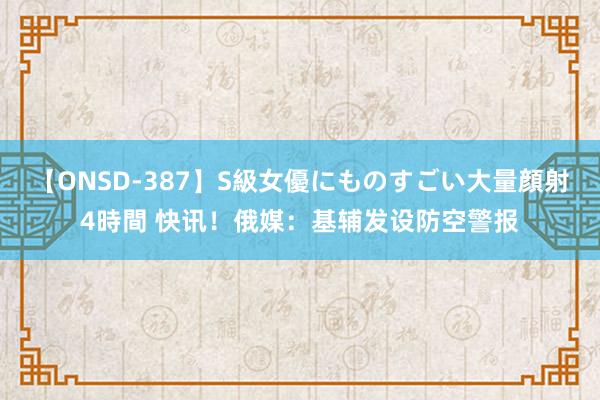 【ONSD-387】S級女優にものすごい大量顔射4時間 快讯！俄媒：基辅发设防空警报