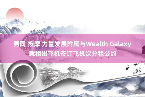 男同 按摩 力量发展附属与Wealth Galaxy就租出飞机签订飞机次分租公约