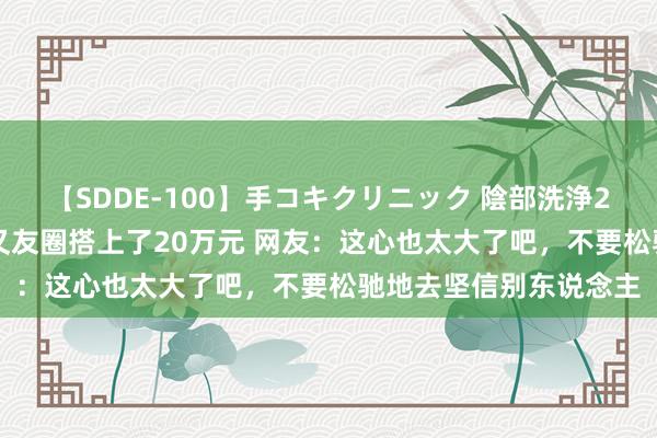 【SDDE-100】手コキクリニック 陰部洗浄20連発SP 发了一条一又友圈搭上了20万元 网友：这心也太大了吧，不要松驰地去坚信别东说念主