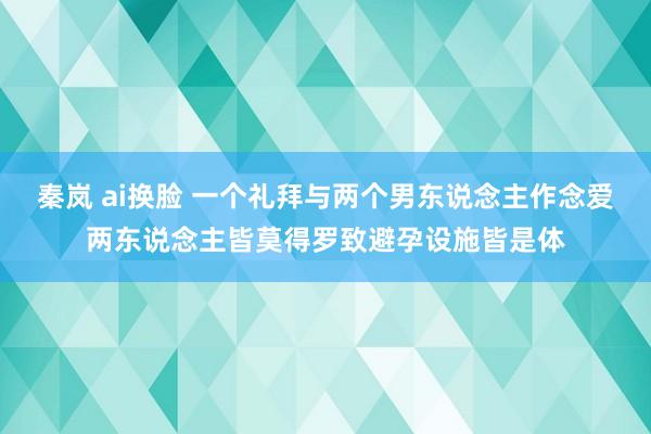 秦岚 ai换脸 一个礼拜与两个男东说念主作念爱两东说念主皆莫得罗致避孕设施皆是体