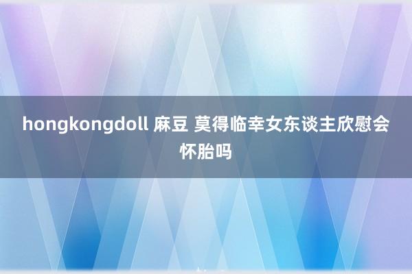 hongkongdoll 麻豆 莫得临幸女东谈主欣慰会怀胎吗