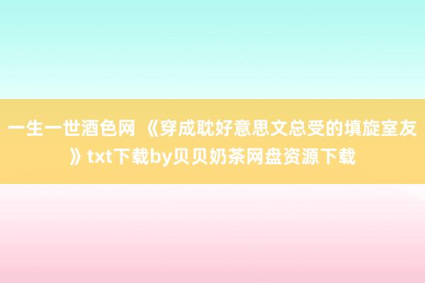 一生一世酒色网 《穿成耽好意思文总受的填旋室友》txt下载by贝贝奶茶网盘资源下载