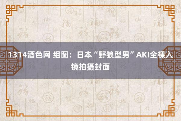 1314酒色网 组图：日本“野狼型男”AKI全裸入镜拍摄封面