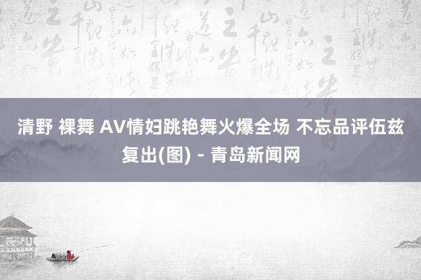 清野 裸舞 AV情妇跳艳舞火爆全场 不忘品评伍兹复出(图)－青岛新闻网