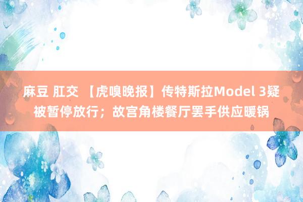 麻豆 肛交 【虎嗅晚报】传特斯拉Model 3疑被暂停放行；故宫角楼餐厅罢手供应暖锅