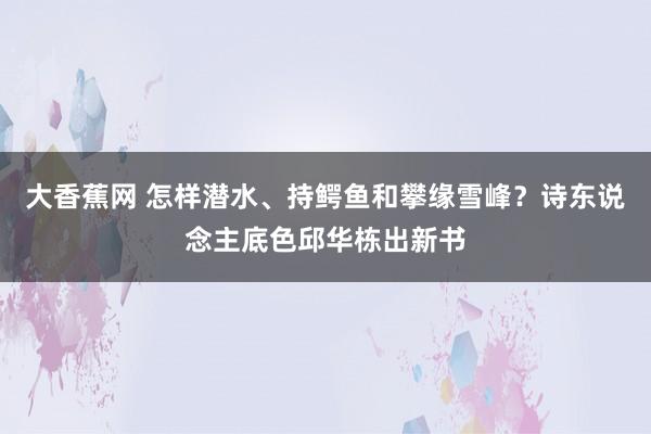 大香蕉网 怎样潜水、持鳄鱼和攀缘雪峰？诗东说念主底色邱华栋出新书