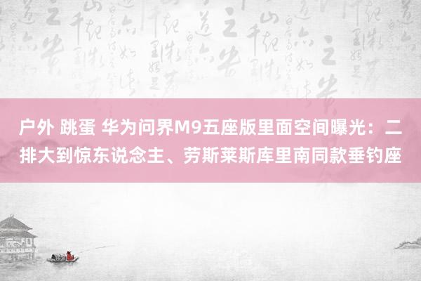 户外 跳蛋 华为问界M9五座版里面空间曝光：二排大到惊东说念主、劳斯莱斯库里南同款垂钓座