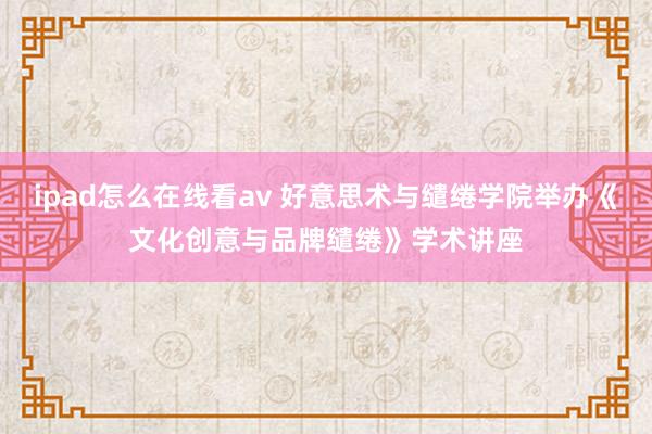 ipad怎么在线看av 好意思术与缱绻学院举办《文化创意与品牌缱绻》学术讲座