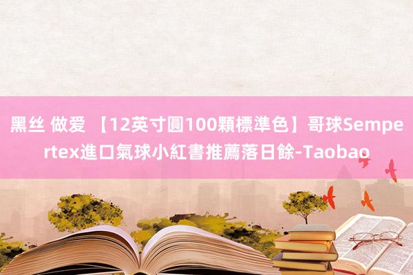 黑丝 做爱 【12英寸圓100顆標準色】哥球Sempertex進口氣球小紅書推薦落日餘-Taobao