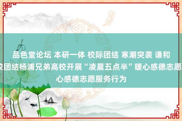 品色堂论坛 本研一体 校际团结 寒潮突袭 谦和无间 我校团结杨浦兄弟高校开展“凌晨五点半”暖心感德志愿服务行为