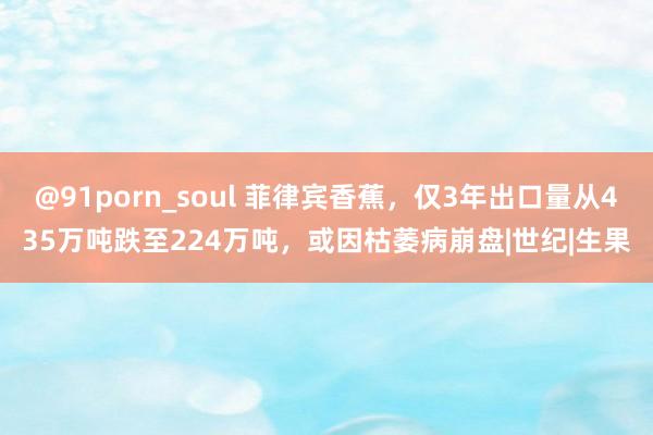 @91porn_soul 菲律宾香蕉，仅3年出口量从435万吨跌至224万吨，或因枯萎病崩盘|世纪|生果