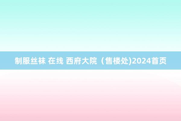 制服丝袜 在线 西府大院（售楼处)2024首页