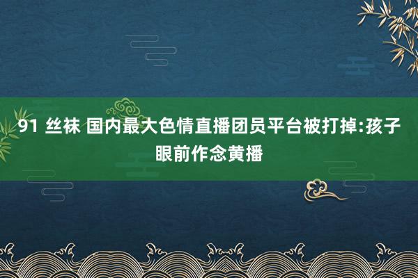 91 丝袜 国内最大色情直播团员平台被打掉:孩子眼前作念黄播