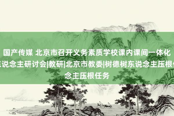 国产传媒 北京市召开义务素质学校课内课间一体化育东说念主研讨会|教研|北京市教委|树德树东说念主压根任务