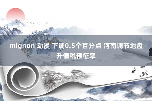 mignon 动漫 下调0.5个百分点 河南调节地盘升值税预