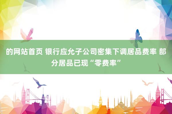 的网站首页 银行应允子公司密集下调居品费率 部分居品已现“零